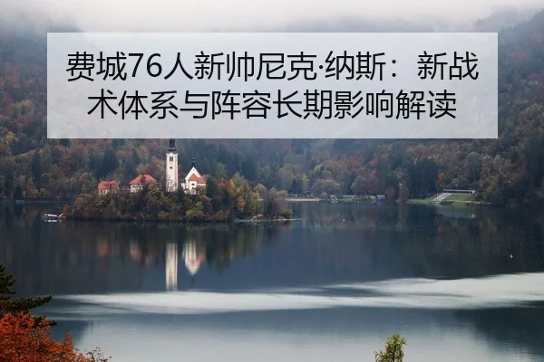 费城76人新帅尼克·纳斯：新战术体系与阵容长期影响解读