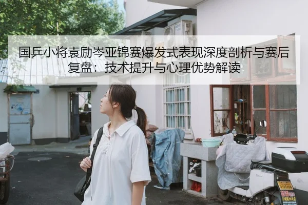 国乒小将袁励岑亚锦赛爆发式表现深度剖析与赛后复盘：技术提升与心理优势解读